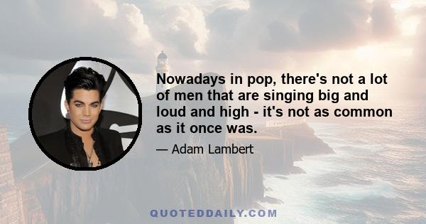 Nowadays in pop, there's not a lot of men that are singing big and loud and high - it's not as common as it once was.