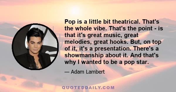 Pop is a little bit theatrical. That's the whole vibe. That's the point - is that it's great music, great melodies, great hooks. But, on top of it, it's a presentation. There's a showmanship about it. And that's why I