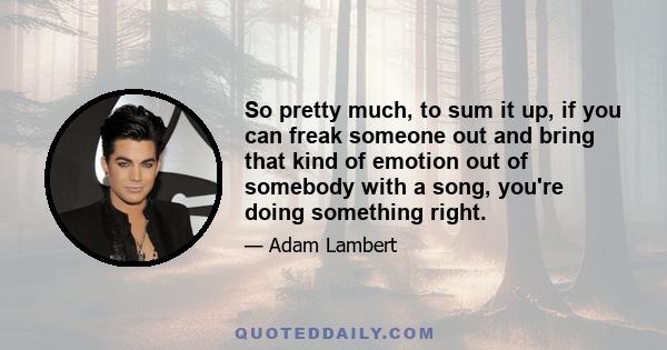 So pretty much, to sum it up, if you can freak someone out and bring that kind of emotion out of somebody with a song, you're doing something right.