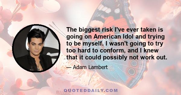 The biggest risk I've ever taken is going on American Idol and trying to be myself. I wasn't going to try too hard to conform, and I knew that it could possibly not work out.