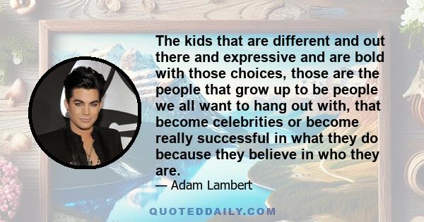 The kids that are different and out there and expressive and are bold with those choices, those are the people that grow up to be people we all want to hang out with, that become celebrities or become really successful