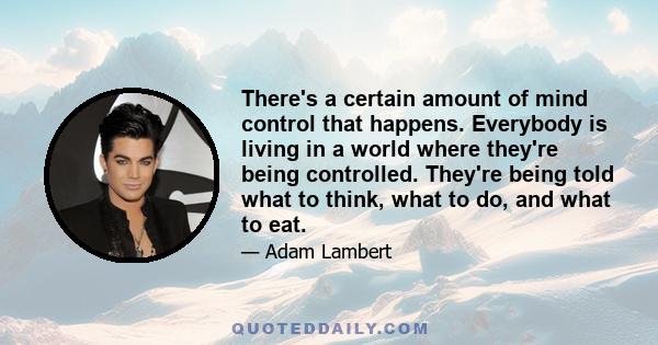 There's a certain amount of mind control that happens. Everybody is living in a world where they're being controlled. They're being told what to think, what to do, and what to eat.