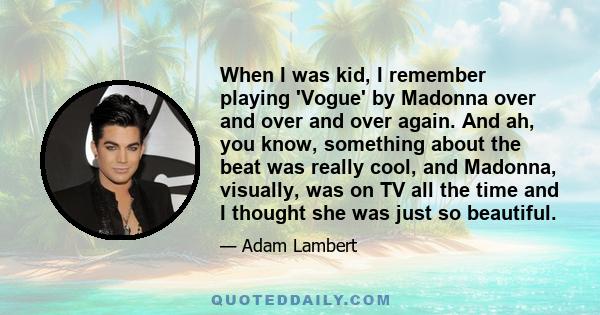 When I was kid, I remember playing 'Vogue' by Madonna over and over and over again. And ah, you know, something about the beat was really cool, and Madonna, visually, was on TV all the time and I thought she was just so 