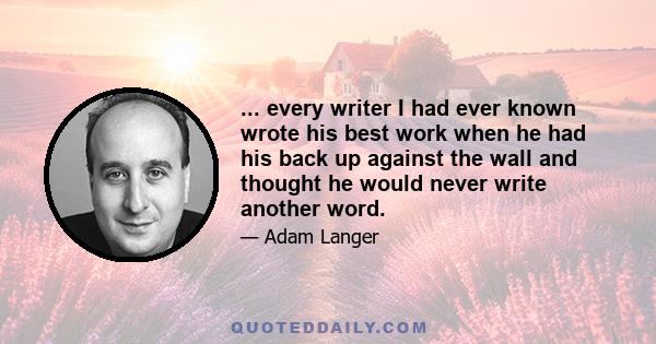 ... every writer I had ever known wrote his best work when he had his back up against the wall and thought he would never write another word.