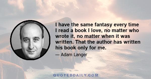 I have the same fantasy every time I read a book I love, no matter who wrote it, no matter when it was written. That the author has written his book only for me.