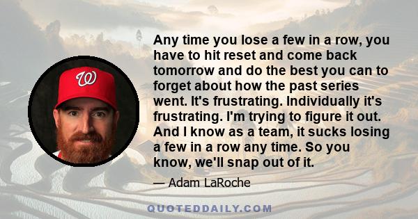 Any time you lose a few in a row, you have to hit reset and come back tomorrow and do the best you can to forget about how the past series went. It's frustrating. Individually it's frustrating. I'm trying to figure it