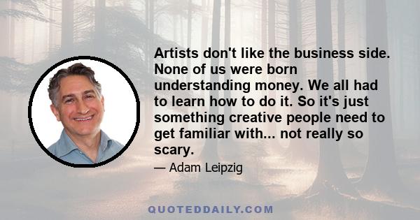 Artists don't like the business side. None of us were born understanding money. We all had to learn how to do it. So it's just something creative people need to get familiar with... not really so scary.