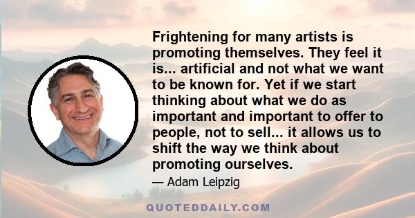 Frightening for many artists is promoting themselves. They feel it is... artificial and not what we want to be known for. Yet if we start thinking about what we do as important and important to offer to people, not to