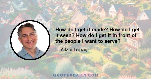 How do I get it made? How do I get it seen? How do I get it in front of the people I want to serve?