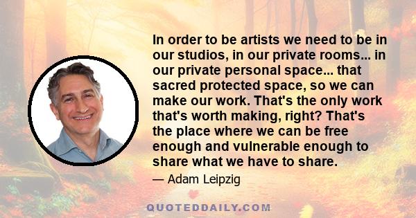 In order to be artists we need to be in our studios, in our private rooms... in our private personal space... that sacred protected space, so we can make our work. That's the only work that's worth making, right? That's 