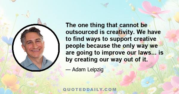 The one thing that cannot be outsourced is creativity. We have to find ways to support creative people because the only way we are going to improve our laws... is by creating our way out of it.