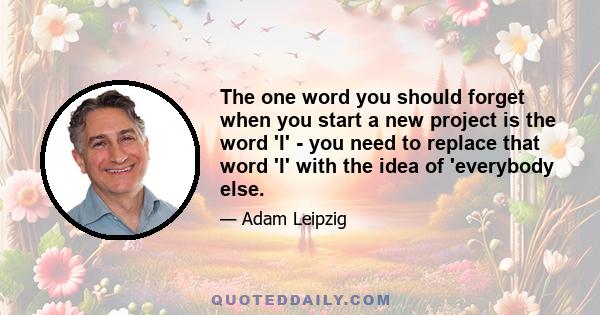 The one word you should forget when you start a new project is the word 'I' - you need to replace that word 'I' with the idea of 'everybody else.