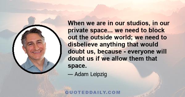 When we are in our studios, in our private space... we need to block out the outside world; we need to disbelieve anything that would doubt us, because - everyone will doubt us if we allow them that space.