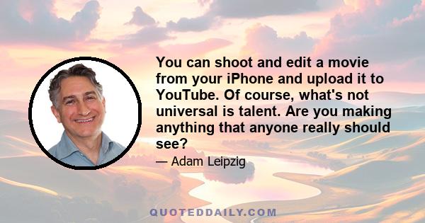 You can shoot and edit a movie from your iPhone and upload it to YouTube. Of course, what's not universal is talent. Are you making anything that anyone really should see?