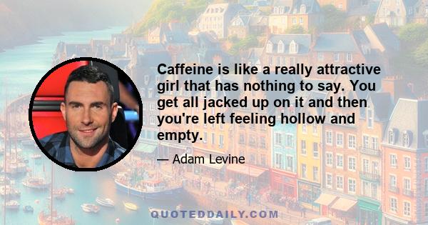 Caffeine is like a really attractive girl that has nothing to say. You get all jacked up on it and then you're left feeling hollow and empty.