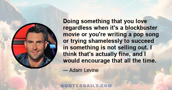 Doing something that you love regardless when it's a blockbuster movie or you're writing a pop song or trying shamelessly to succeed in something is not selling out. I think that's actually fine, and I would encourage