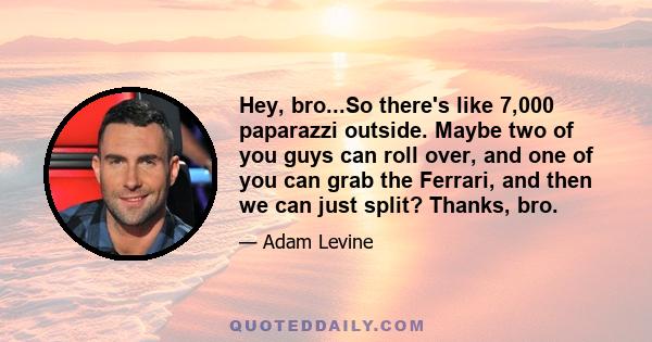 Hey, bro...So there's like 7,000 paparazzi outside. Maybe two of you guys can roll over, and one of you can grab the Ferrari, and then we can just split? Thanks, bro.