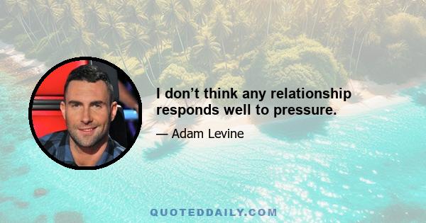 I don’t think any relationship responds well to pressure.