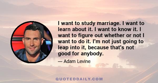 I want to study marriage. I want to learn about it. I want to know it. I want to figure out whether or not I want to do it. I'm not just going to leap into it, because that's not good for anybody.