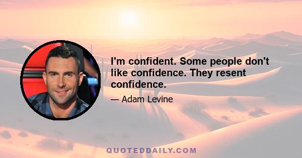 I'm confident. Some people don't like confidence. They resent confidence.