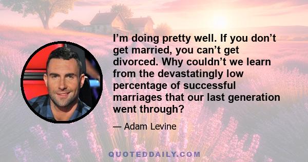 I’m doing pretty well. If you don’t get married, you can’t get divorced. Why couldn’t we learn from the devastatingly low percentage of successful marriages that our last generation went through?