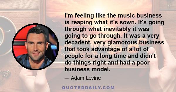 I'm feeling like the music business is reaping what it's sown. It's going through what inevitably it was going to go through. It was a very decadent, very glamorous business that took advantage of a lot of people for a