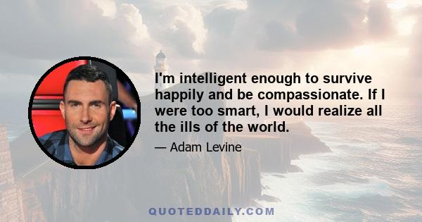 I'm intelligent enough to survive happily and be compassionate. If I were too smart, I would realize all the ills of the world.