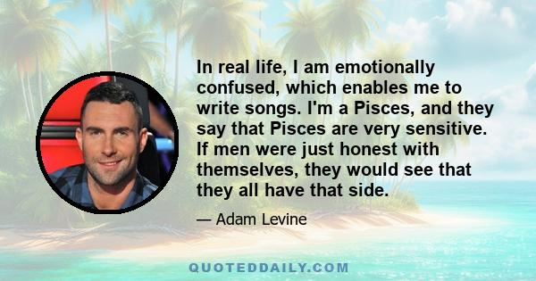 In real life, I am emotionally confused, which enables me to write songs. I'm a Pisces, and they say that Pisces are very sensitive. If men were just honest with themselves, they would see that they all have that side.