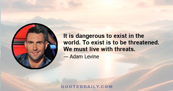 It is dangerous to exist in the world. To exist is to be threatened. We must live with threats.