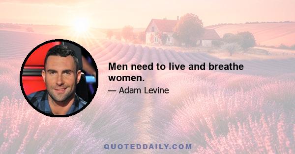 Men need to live and breathe women.