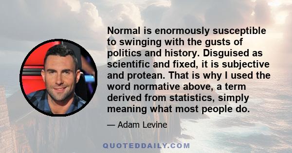 Normal is enormously susceptible to swinging with the gusts of politics and history. Disguised as scientific and fixed, it is subjective and protean. That is why I used the word normative above, a term derived from