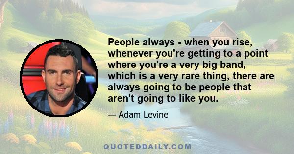 People always - when you rise, whenever you're getting to a point where you're a very big band, which is a very rare thing, there are always going to be people that aren't going to like you.