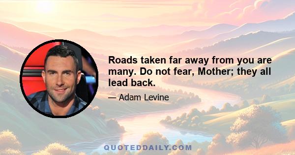 Roads taken far away from you are many. Do not fear, Mother; they all lead back.