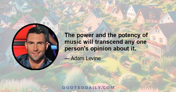 The power and the potency of music will transcend any one person's opinion about it.