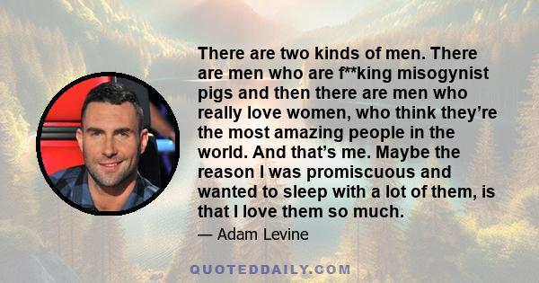 There are two kinds of men. There are men who are f**king misogynist pigs and then there are men who really love women, who think they’re the most amazing people in the world. And that’s me. Maybe the reason I was