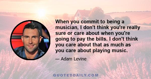 When you commit to being a musician, I don't think you're really sure or care about when you're going to pay the bills. I don't think you care about that as much as you care about playing music.