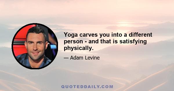 Yoga carves you into a different person - and that is satisfying physically.