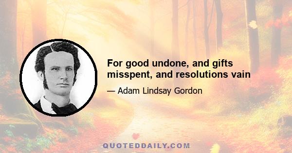 For good undone, and gifts misspent, and resolutions vain