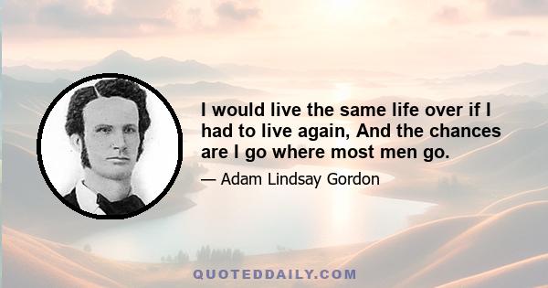 I would live the same life over if I had to live again, And the chances are I go where most men go.