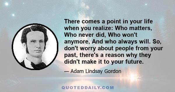 There comes a point in your life when you realize: Who matters, Who never did, Who won't anymore, And who always will. So, don't worry about people from your past, there's a reason why they didn't make it to your future.