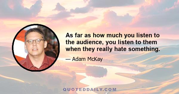 As far as how much you listen to the audience, you listen to them when they really hate something.