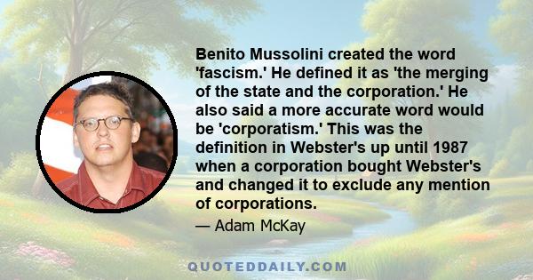 Benito Mussolini created the word 'fascism.' He defined it as 'the merging of the state and the corporation.' He also said a more accurate word would be 'corporatism.' This was the definition in Webster's up until 1987