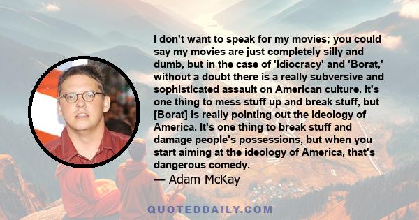 I don't want to speak for my movies; you could say my movies are just completely silly and dumb, but in the case of 'Idiocracy' and 'Borat,' without a doubt there is a really subversive and sophisticated assault on