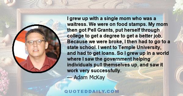 I grew up with a single mom who was a waitress. We were on food stamps. My mom then got Pell Grants, put herself through college to get a degree to get a better job. Because we were broke, I then had to go to a state