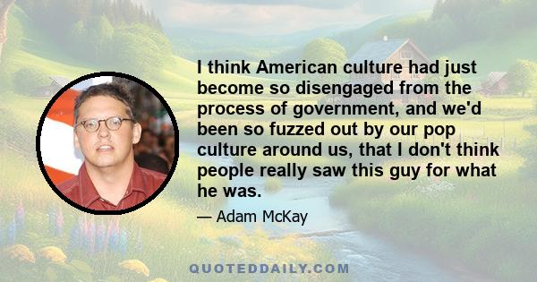 I think American culture had just become so disengaged from the process of government, and we'd been so fuzzed out by our pop culture around us, that I don't think people really saw this guy for what he was.