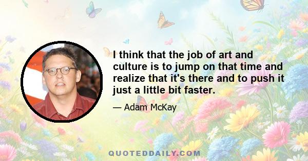 I think that the job of art and culture is to jump on that time and realize that it's there and to push it just a little bit faster.