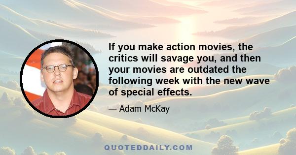 If you make action movies, the critics will savage you, and then your movies are outdated the following week with the new wave of special effects.