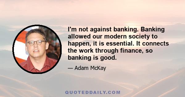 I'm not against banking. Banking allowed our modern society to happen, it is essential. It connects the work through finance, so banking is good.