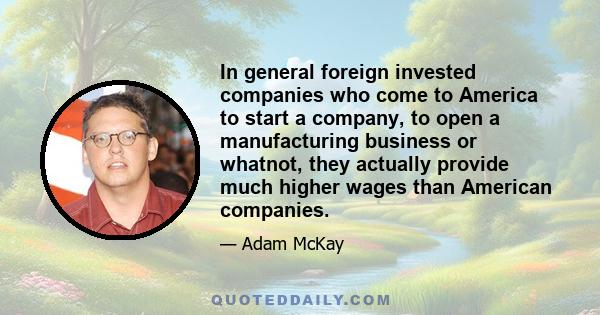 In general foreign invested companies who come to America to start a company, to open a manufacturing business or whatnot, they actually provide much higher wages than American companies.