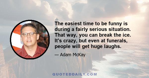 The easiest time to be funny is during a fairly serious situation. That way, you can break the ice. It's crazy, but even at funerals, people will get huge laughs.